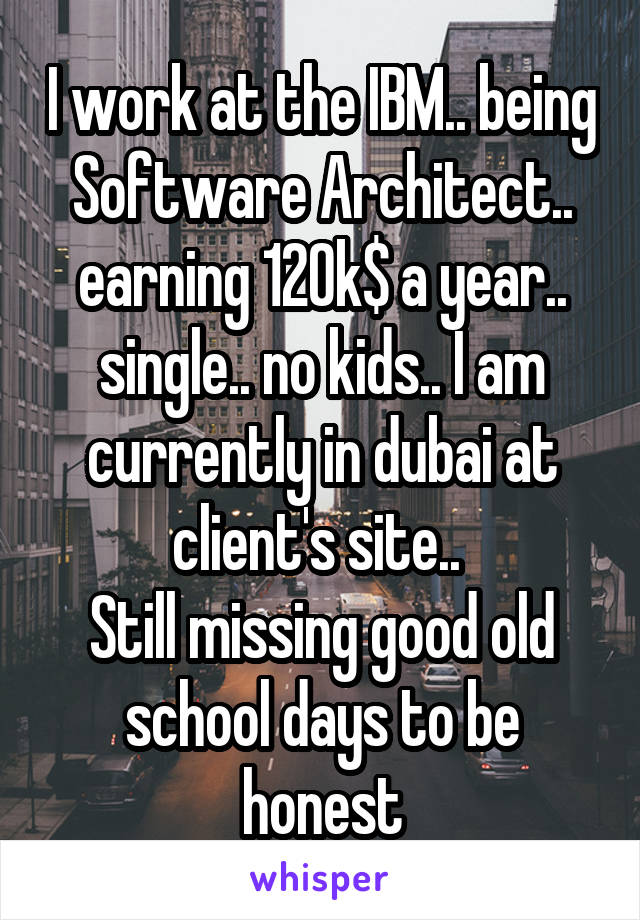I work at the IBM.. being Software Architect.. earning 120k$ a year.. single.. no kids.. I am currently in dubai at client's site.. 
Still missing good old school days to be honest