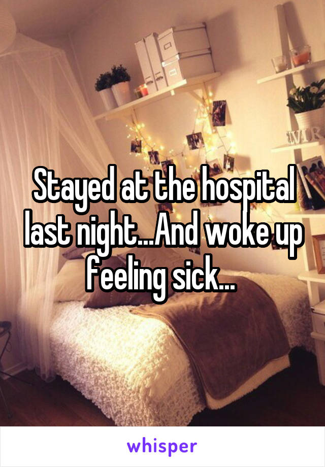 Stayed at the hospital last night...And woke up feeling sick... 