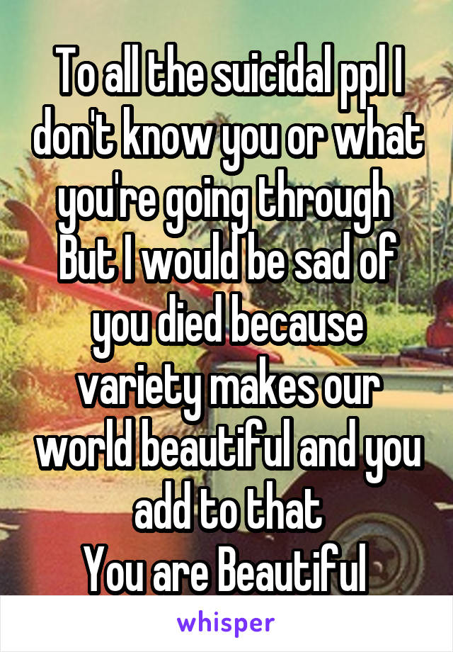 To all the suicidal ppl I don't know you or what you're going through 
But I would be sad of you died because variety makes our world beautiful and you add to that
You are Beautiful 
