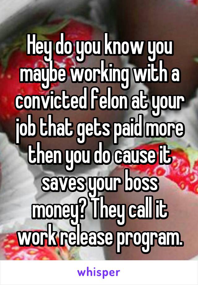 Hey do you know you maybe working with a convicted felon at your job that gets paid more then you do cause it saves your boss money? They call it work release program.