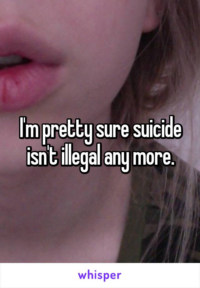 I'm pretty sure suicide isn't illegal any more.