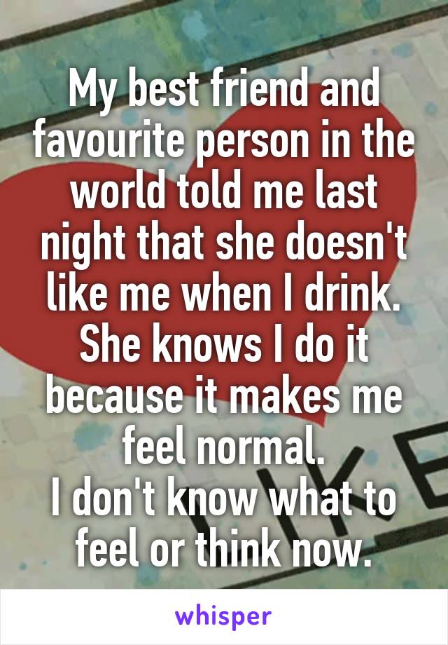 My best friend and favourite person in the world told me last night that she doesn't like me when I drink.
She knows I do it because it makes me feel normal.
I don't know what to feel or think now.