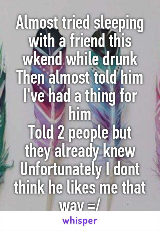 Almost tried sleeping with a friend this wkend while drunk
Then almost told him I've had a thing for him
Told 2 people but they already knew
Unfortunately I dont think he likes me that way =/