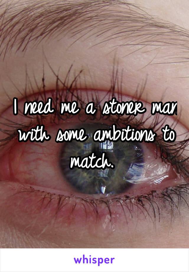 I need me a stoner man with some ambitions to match. 