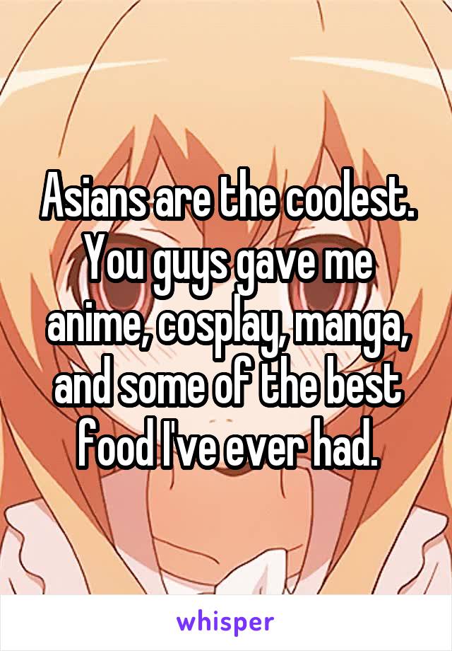 Asians are the coolest. You guys gave me anime, cosplay, manga, and some of the best food I've ever had.