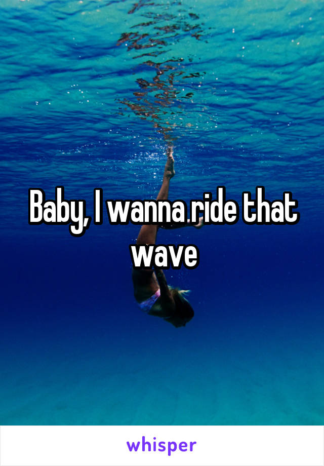 Baby, I wanna ride that wave