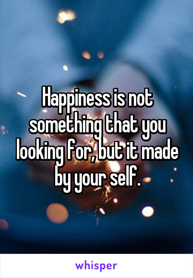 Happiness is not something that you looking for, but it made by your self.