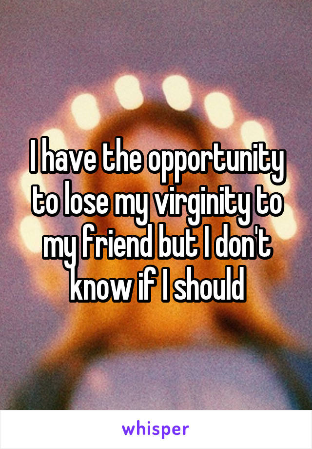 I have the opportunity to lose my virginity to my friend but I don't know if I should