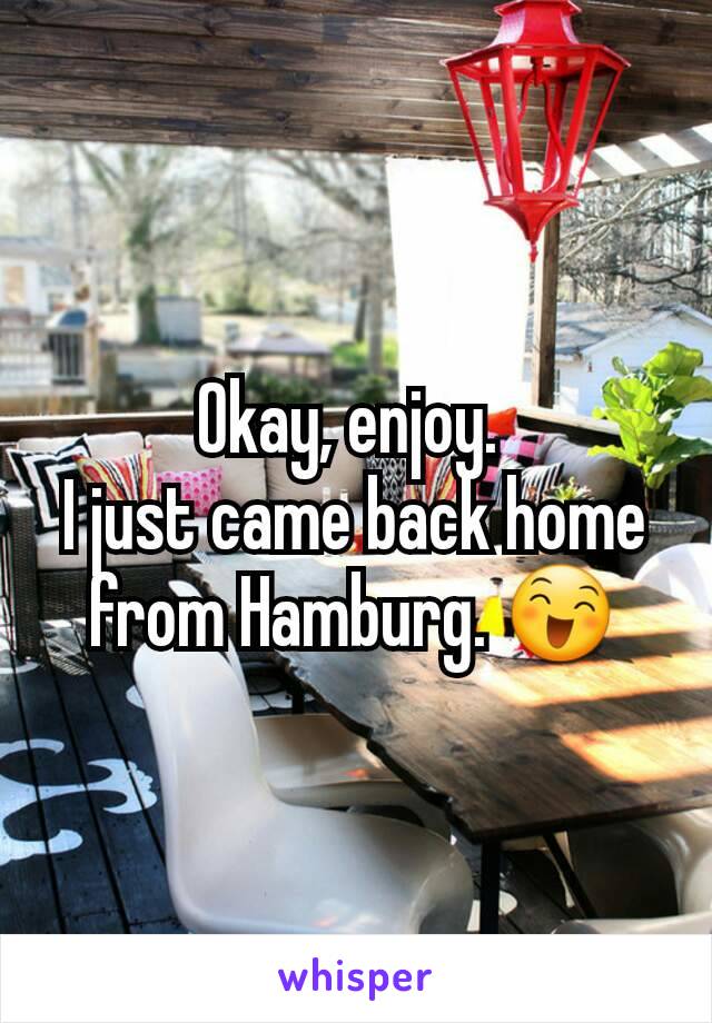 Okay, enjoy. 
I just came back home from Hamburg. 😄