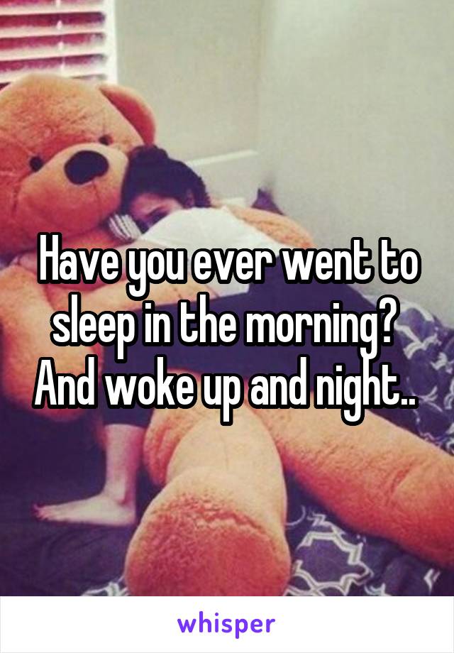 Have you ever went to sleep in the morning?  And woke up and night.. 