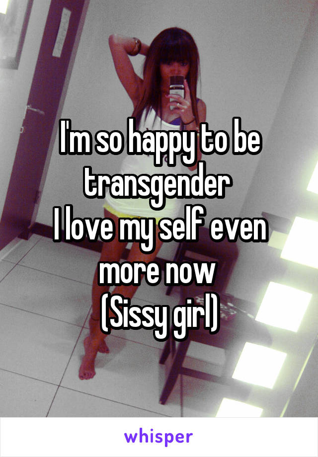 I'm so happy to be transgender 
I love my self even more now 
(Sissy girl)