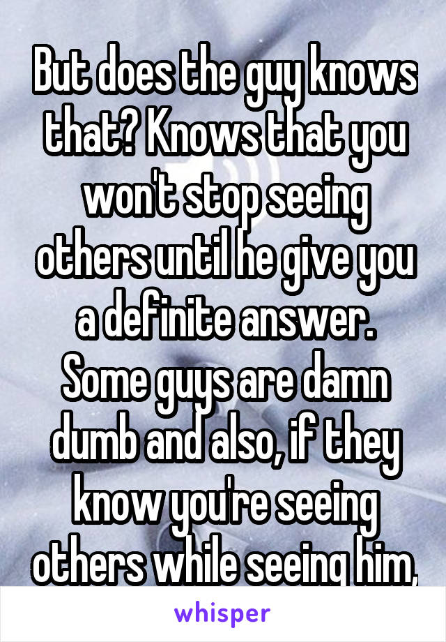 But does the guy knows that? Knows that you won't stop seeing others until he give you a definite answer. Some guys are damn dumb and also, if they know you're seeing others while seeing him,