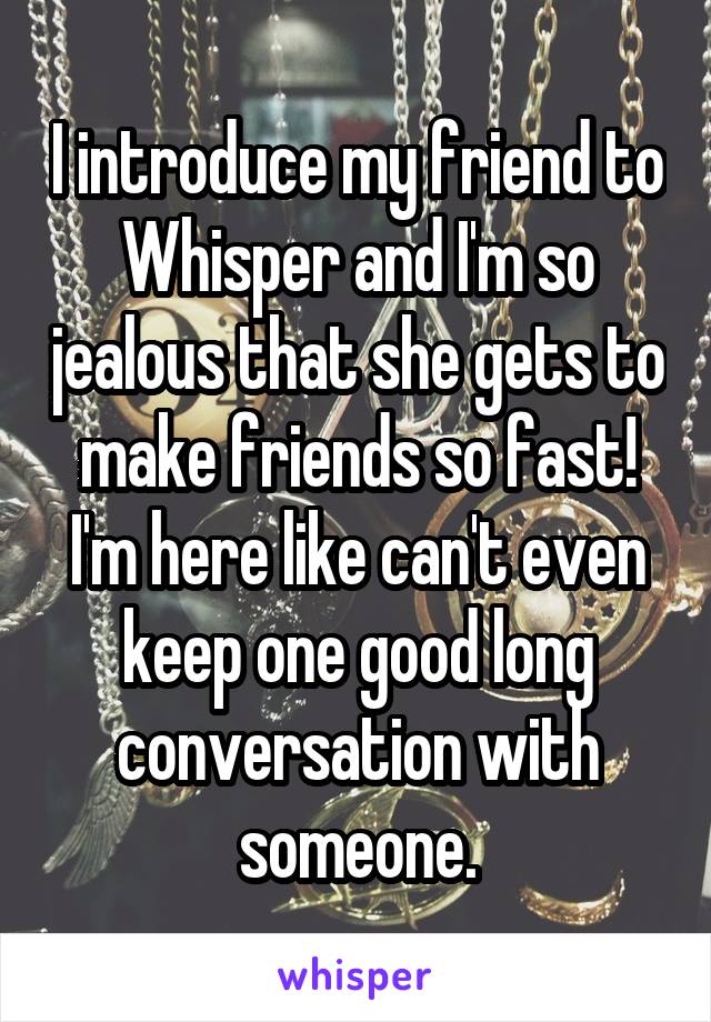 I introduce my friend to Whisper and I'm so jealous that she gets to make friends so fast! I'm here like can't even keep one good long conversation with someone.