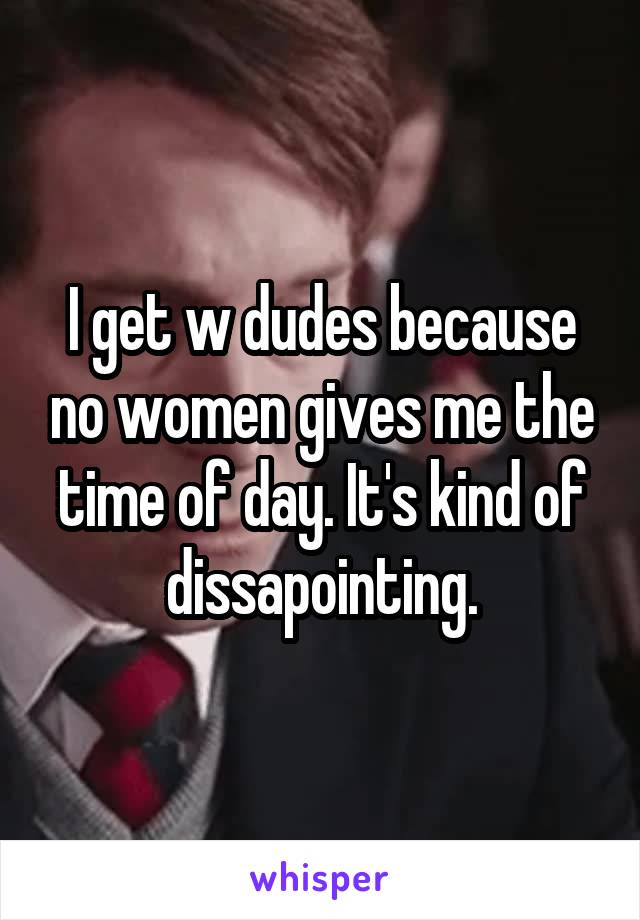 I get w dudes because no women gives me the time of day. It's kind of dissapointing.