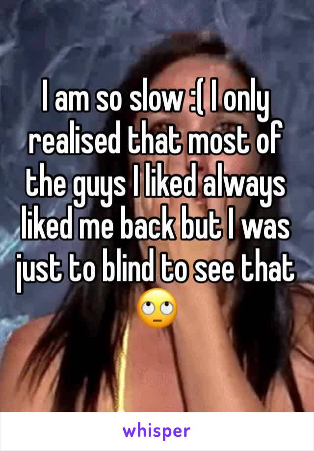 I am so slow :( I only realised that most of the guys I liked always liked me back but I was just to blind to see that 🙄