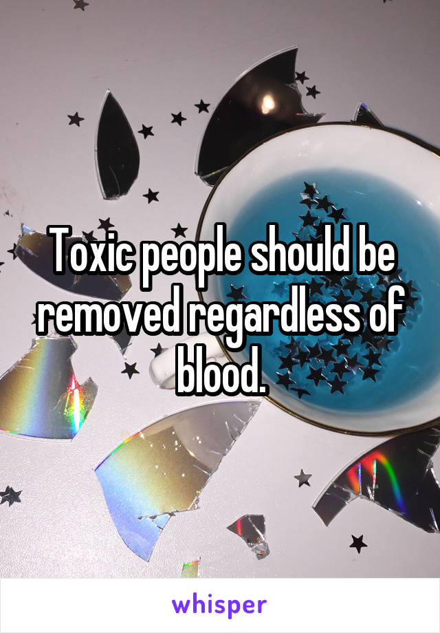 Toxic people should be removed regardless of blood.
