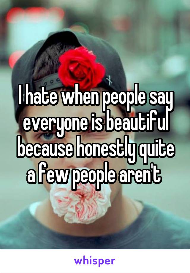 I hate when people say everyone is beautiful because honestly quite a few people aren't 