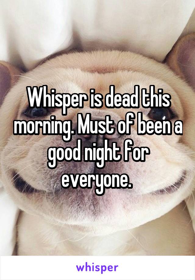 Whisper is dead this morning. Must of been a good night for everyone. 
