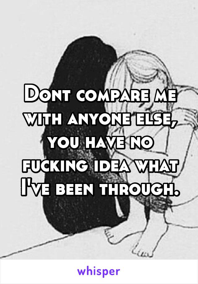 Dont compare me with anyone else, you have no fucking idea what I've been through.
