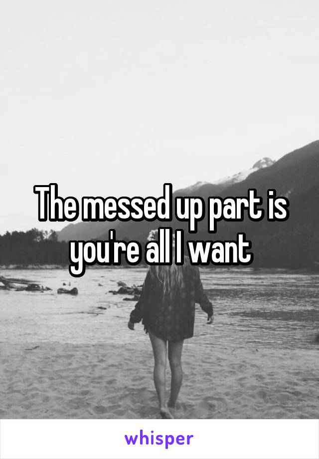 The messed up part is you're all I want