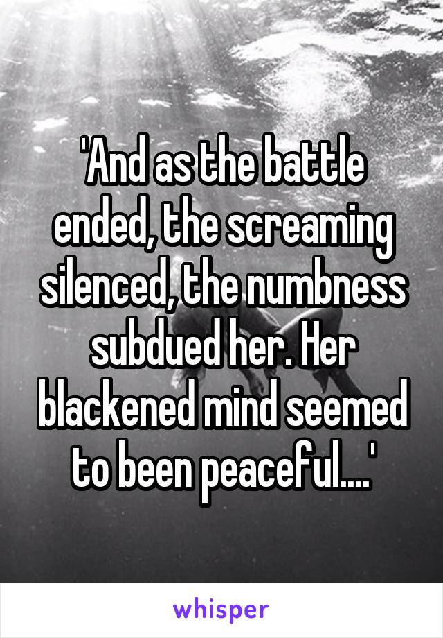 'And as the battle ended, the screaming silenced, the numbness subdued her. Her blackened mind seemed to been peaceful....'