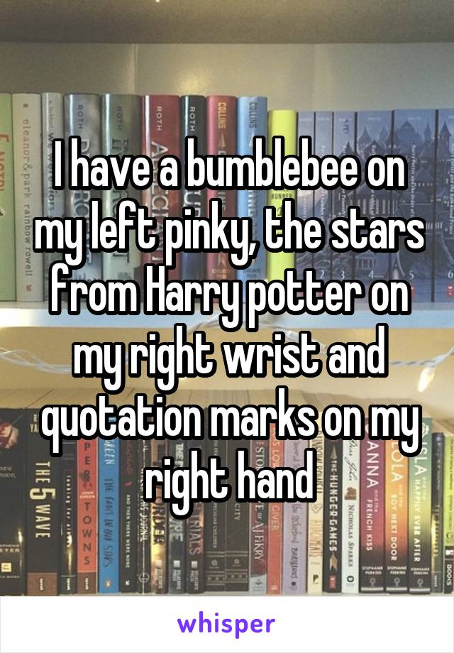 I have a bumblebee on my left pinky, the stars from Harry potter on my right wrist and quotation marks on my right hand
