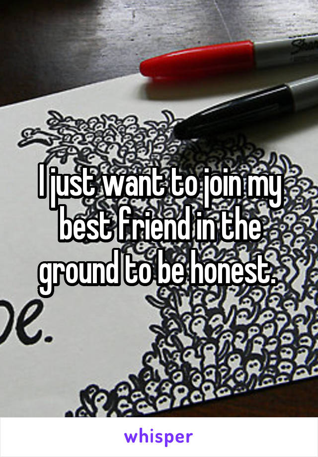 I just want to join my best friend in the ground to be honest. 