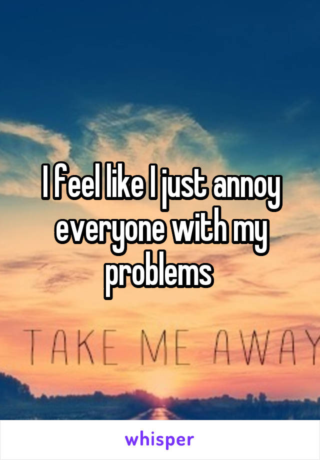 I feel like I just annoy everyone with my problems 