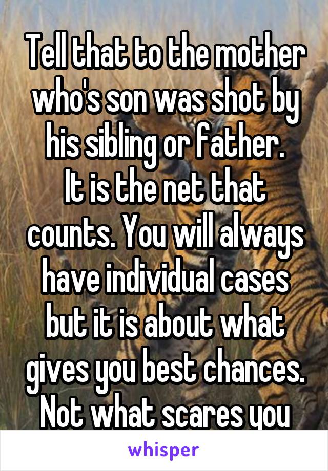 Tell that to the mother who's son was shot by his sibling or father.
It is the net that counts. You will always have individual cases but it is about what gives you best chances. Not what scares you