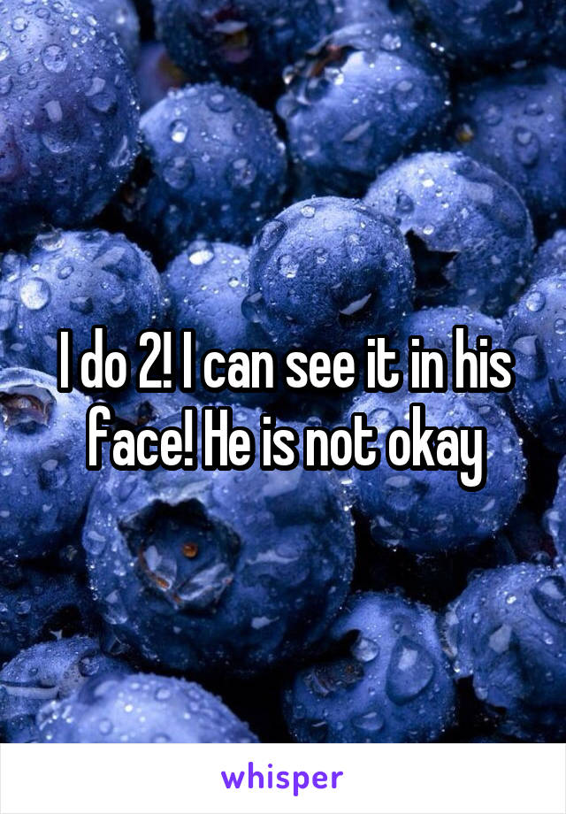 I do 2! I can see it in his face! He is not okay