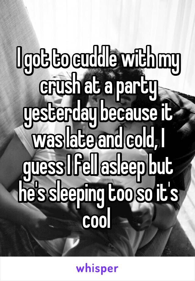 I got to cuddle with my crush at a party yesterday because it was late and cold, I guess I fell asleep but he's sleeping too so it's cool 