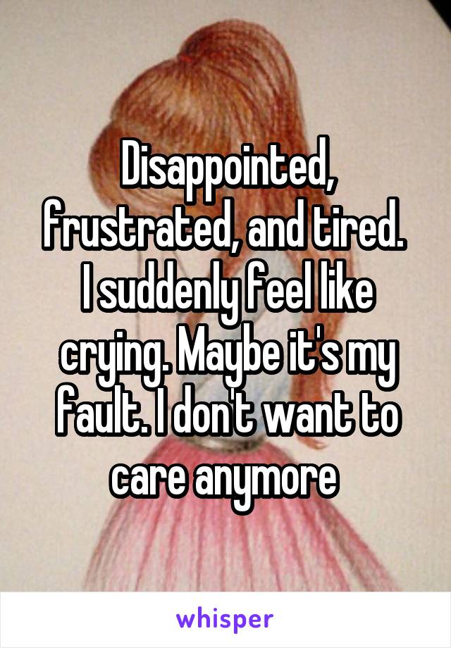Disappointed, frustrated, and tired. 
I suddenly feel like crying. Maybe it's my fault. I don't want to care anymore 