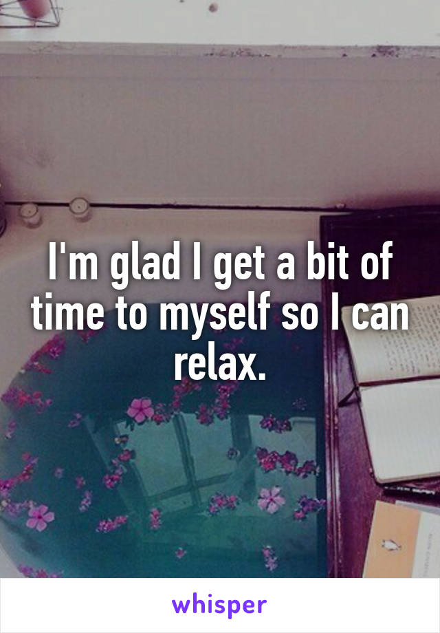 I'm glad I get a bit of time to myself so I can relax.