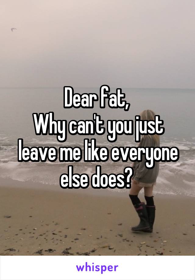 Dear fat, 
Why can't you just leave me like everyone else does? 