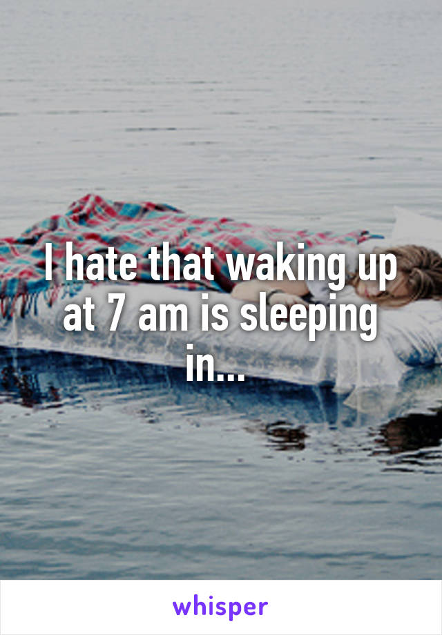 I hate that waking up at 7 am is sleeping in... 