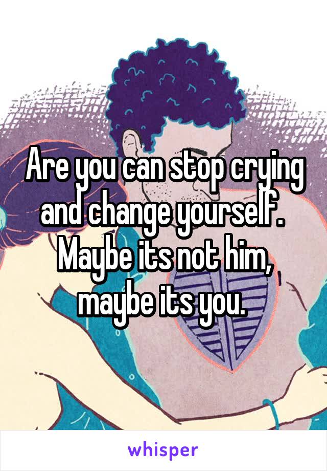 Are you can stop crying and change yourself.  Maybe its not him, maybe its you. 