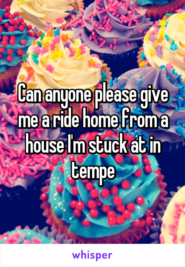Can anyone please give me a ride home from a house I'm stuck at in tempe