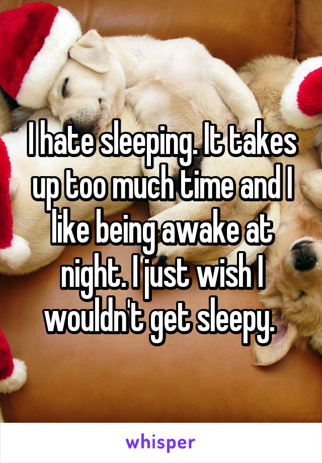 I hate sleeping. It takes up too much time and I like being awake at night. I just wish I wouldn't get sleepy. 