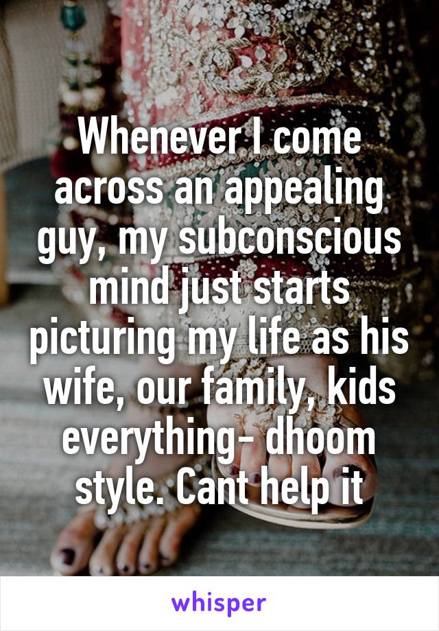 Whenever I come across an appealing guy, my subconscious mind just starts picturing my life as his wife, our family, kids everything- dhoom style. Cant help it