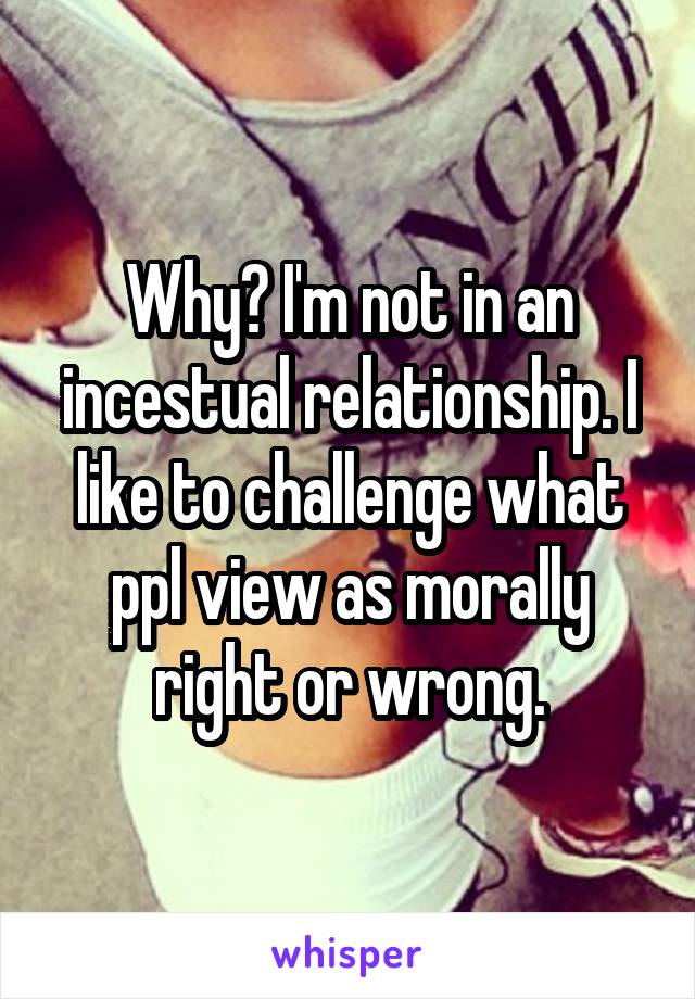 Why? I'm not in an incestual relationship. I like to challenge what ppl view as morally right or wrong.
