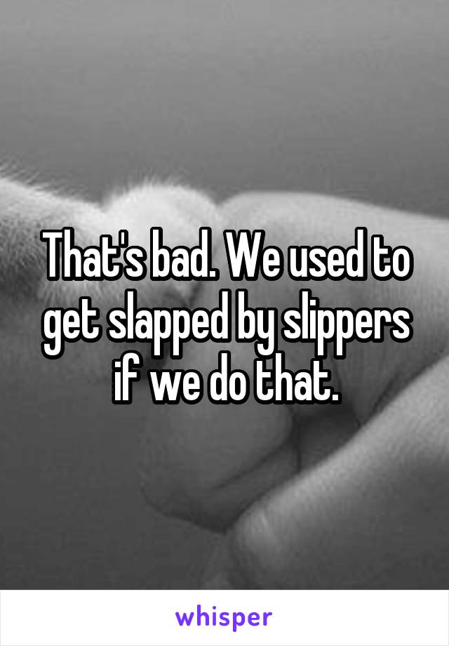 That's bad. We used to get slapped by slippers if we do that.