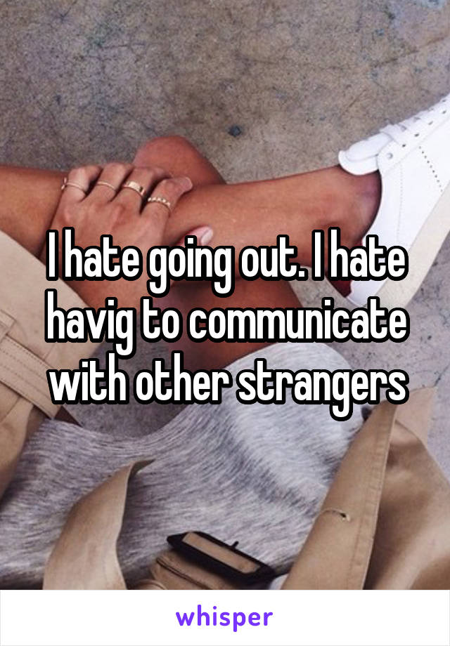 I hate going out. I hate havig to communicate with other strangers