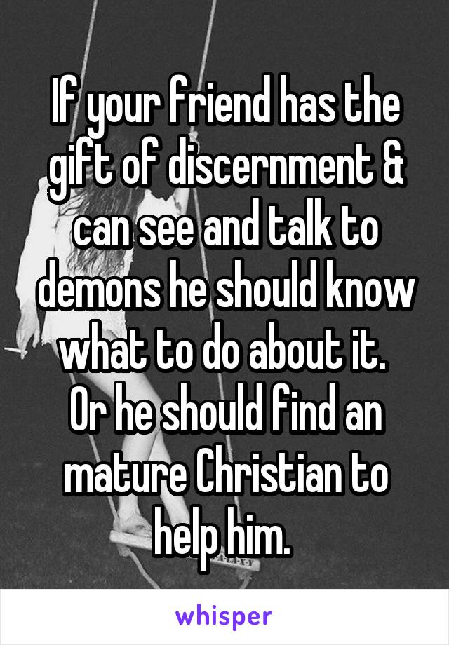 If your friend has the gift of discernment & can see and talk to demons he should know what to do about it. 
Or he should find an mature Christian to help him. 