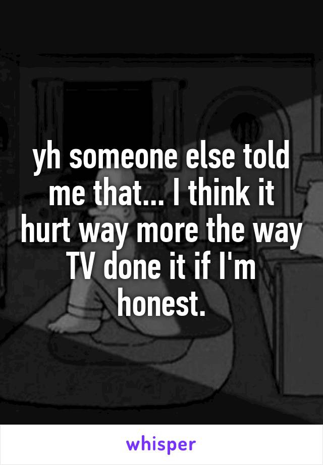 yh someone else told me that... I think it hurt way more the way TV done it if I'm honest.