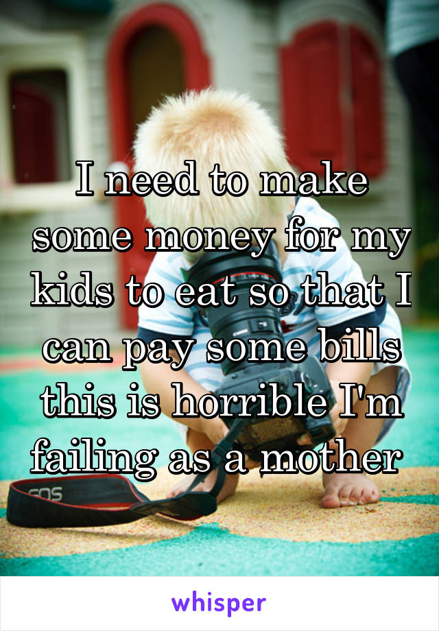 I need to make some money for my kids to eat so that I can pay some bills this is horrible I'm failing as a mother 