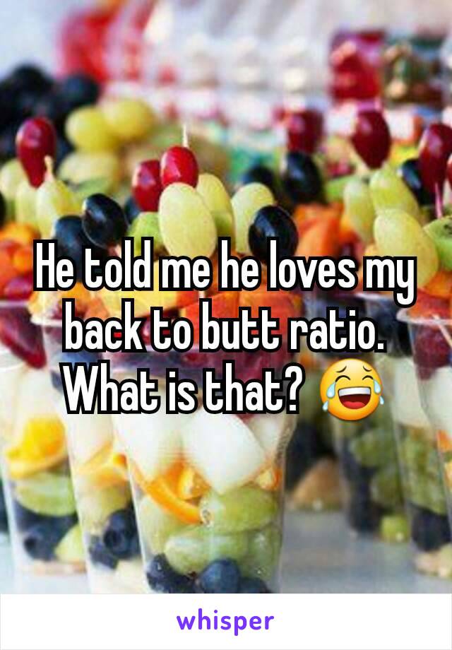 He told me he loves my back to butt ratio. What is that? 😂