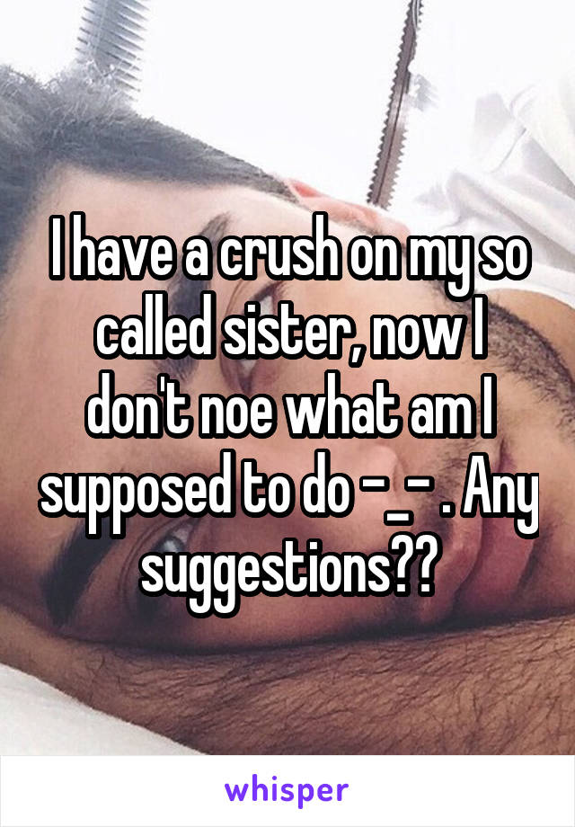 I have a crush on my so called sister, now I don't noe what am I supposed to do -_- . Any suggestions??