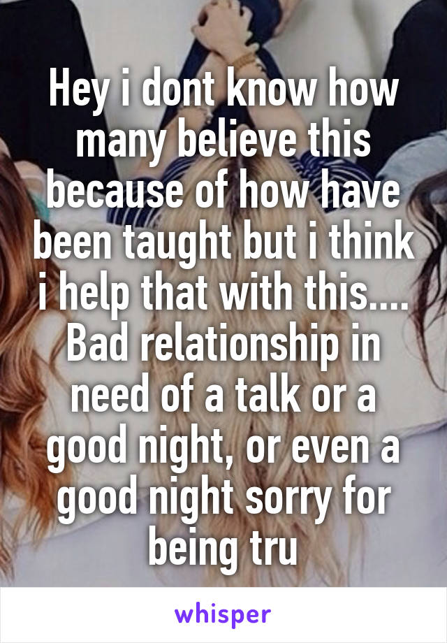Hey i dont know how many believe this because of how have been taught but i think i help that with this.... Bad relationship in need of a talk or a good night, or even a good night sorry for being tru