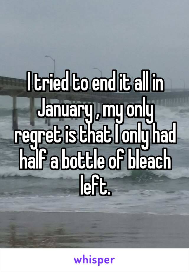 I tried to end it all in January , my only regret is that I only had half a bottle of bleach left.