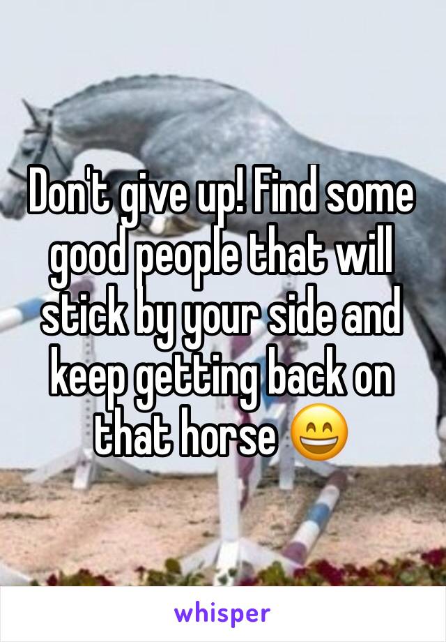 Don't give up! Find some good people that will stick by your side and keep getting back on that horse 😄